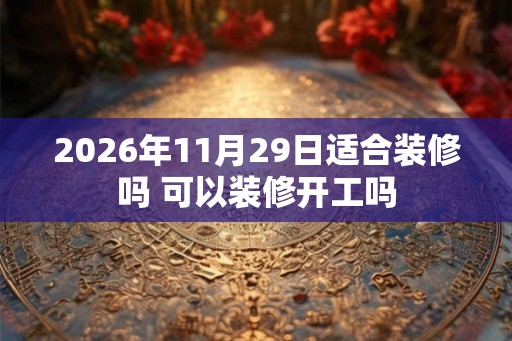 2026年11月29日适合装修吗 可以装修开工吗 2026年11月29日适合装修吗 可以装修开工吗