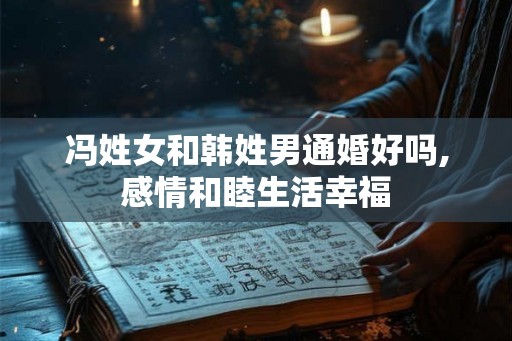 冯姓女和韩姓男通婚好吗,感情和睦生活幸福 冯姓女和韩姓男通婚好吗,感情和睦生活幸福