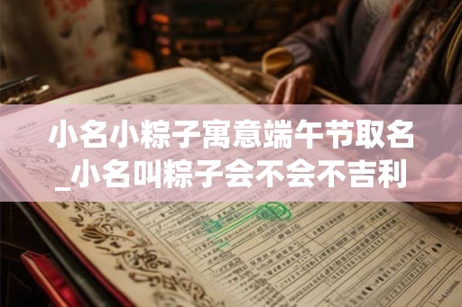 小名小粽子寓意端午节取名_小名叫粽子会不会不吉利