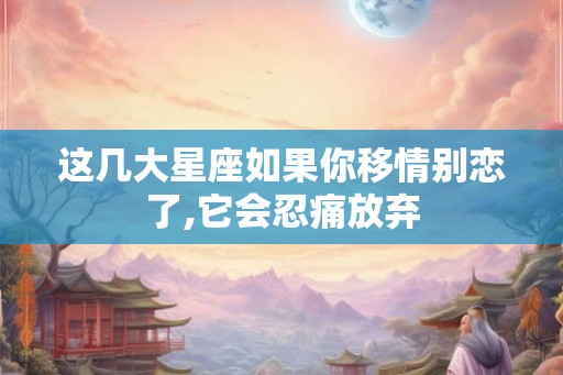 这几大星座如果你移情别恋了,它会忍痛放弃