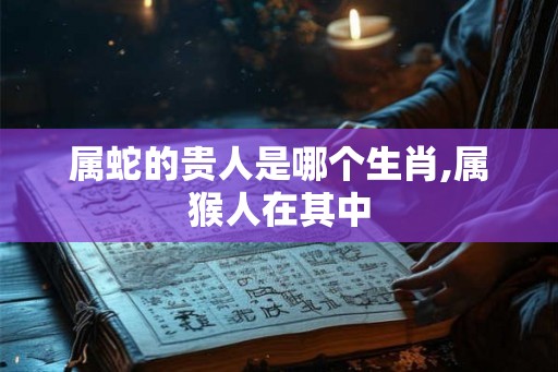 属蛇的贵人是哪个生肖,属猴人在其中