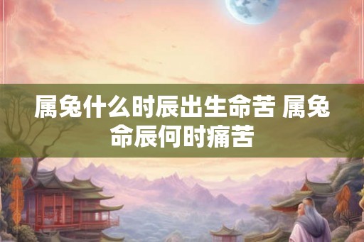 属兔什么时辰出生命苦 属兔命辰何时痛苦 属兔什么时辰出生命苦 属兔命辰何时痛苦