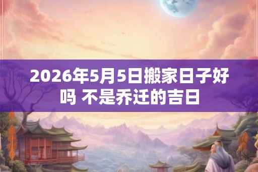 2026年5月5日搬家日子好吗 不是乔迁的吉日