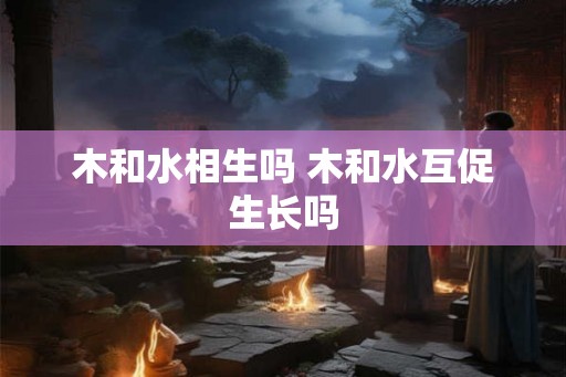 木和水相生吗 木和水互促生长吗 木和水相生吗 木和水互促生长吗