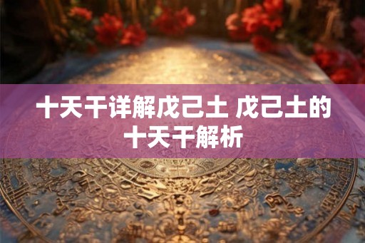 十天干详解戊己土 戊己土的十天干解析 十天干详解戊己土 戊己土的十天干解析