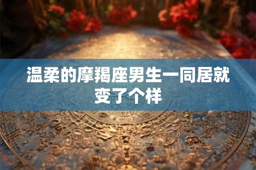 温柔的摩羯座男生一同居就变了个样 温柔的摩羯座男生一同居就变了个样