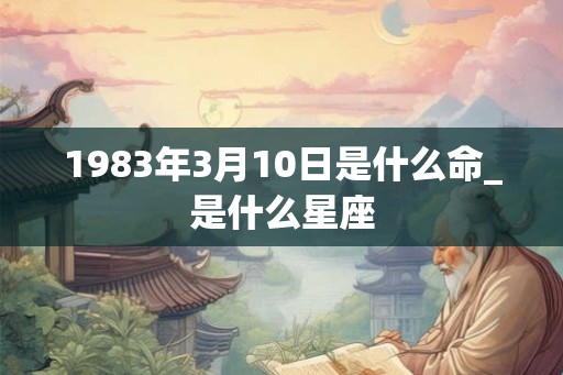 1983年3月10日是什么命_是什么星座 1983年3月10日是什么命_是什么星座