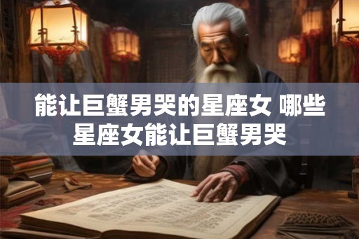 能让巨蟹男哭的星座女 哪些星座女能让巨蟹男哭