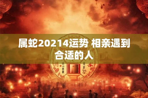 属蛇20214运势 相亲遇到合适的人 属蛇20214运势 相亲遇到合适的人