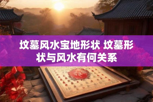 坟墓风水宝地形状 坟墓形状与风水有何关系