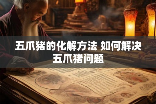 五爪猪的化解方法 如何解决五爪猪问题 五爪猪的化解方法 如何解决五爪猪问题