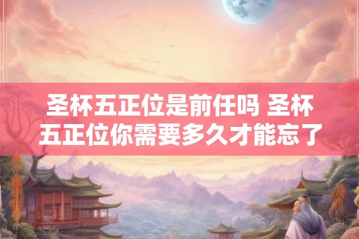 圣杯五正位是前任吗 圣杯五正位你需要多久才能忘了爱