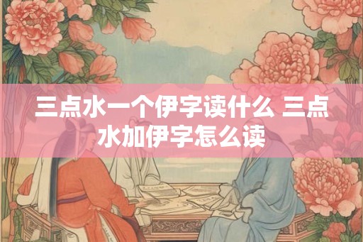 三点水一个伊字读什么 三点水加伊字怎么读