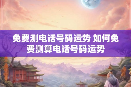 免费测电话号码运势 如何免费测算电话号码运势