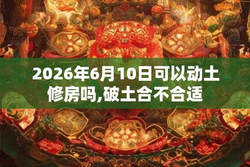 2026年6月10日可以动土修房吗,破土合不合适