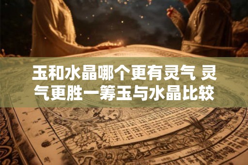 玉和水晶哪个更有灵气 灵气更胜一筹玉与水晶比较