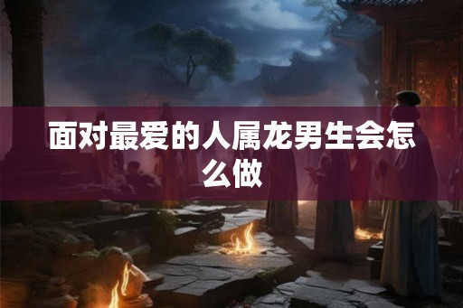 面对最爱的人属龙男生会怎么做