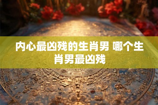 内心最凶残的生肖男 哪个生肖男最凶残