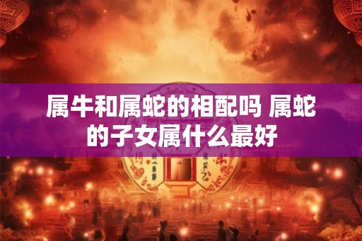 属牛和属蛇的相配吗 属蛇的子女属什么最好 属牛和属蛇的相配吗 属蛇的子女属什么最好