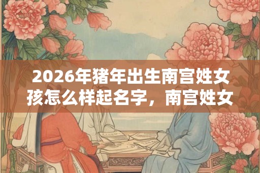 2026年猪年出生南宫姓女孩怎么样起名字,南宫姓女孩好名推荐 2026年猪年出生南宫姓女孩怎么样起名字,南宫姓女孩好名推荐