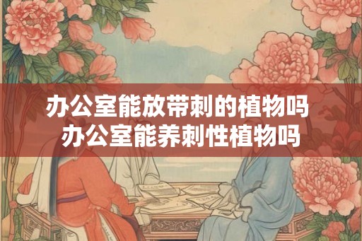 办公室能放带刺的植物吗 办公室能养刺性植物吗