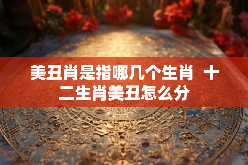 美丑肖是指哪几个生肖 十二生肖美丑怎么分 美丑肖是指哪几个生肖 十二生肖美丑怎么分