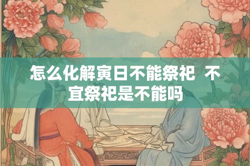 怎么化解寅日不能祭祀  不宜祭祀是不能吗