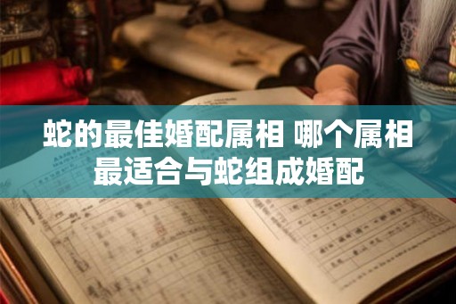 蛇的最佳婚配属相 哪个属相最适合与蛇组成婚配