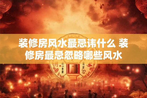 装修房风水最忌讳什么 装修房最忌忽略哪些风水