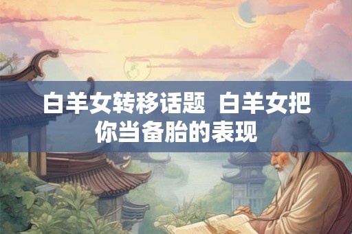 白羊女转移话题 白羊女把你当备胎的表现 白羊女转移话题 白羊女把你当备胎的表现