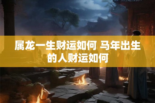 属龙一生财运如何 马年出生的人财运如何 属龙一生财运如何 马年出生的人财运如何