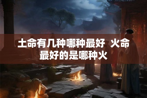 土命有几种哪种最好  火命最好的是哪种火