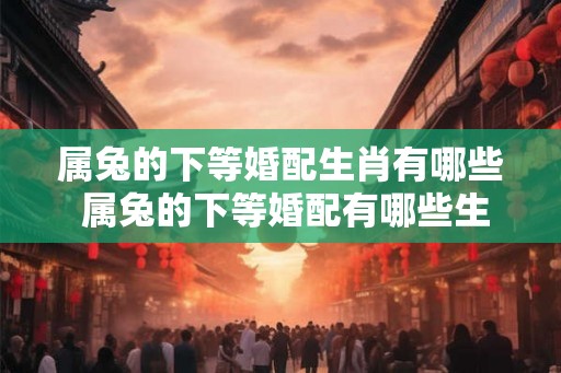 属兔的下等婚配生肖有哪些 属兔的下等婚配有哪些生肖