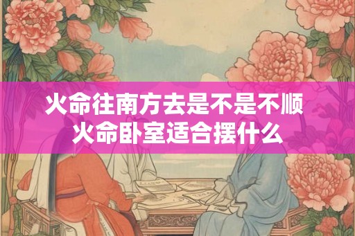 火命往南方去是不是不顺 火命卧室适合摆什么