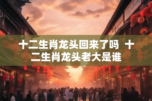 十二生肖龙头回来了吗  十二生肖龙头老大是谁