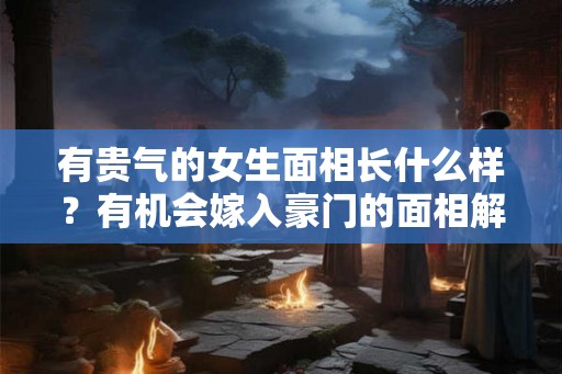 有贵气的女生面相长什么样？有机会嫁入豪门的面相解析！