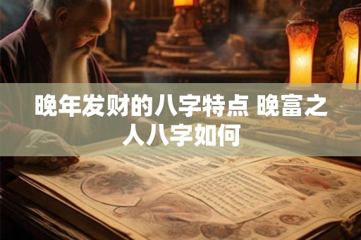 晚年发财的八字特点 晚富之人八字如何