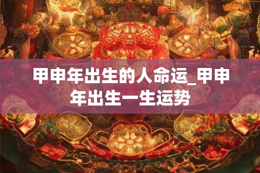 甲申年出生的人命运_甲申年出生一生运势
