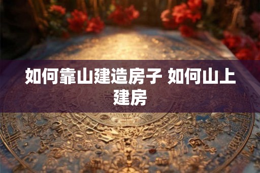 如何靠山建造房子 如何山上建房