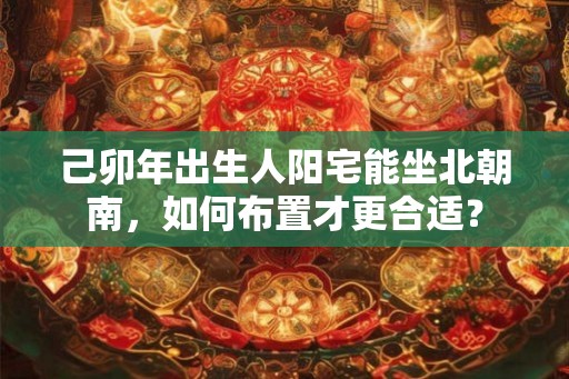 己卯年出生人阳宅能坐北朝南，如何布置才更合适？