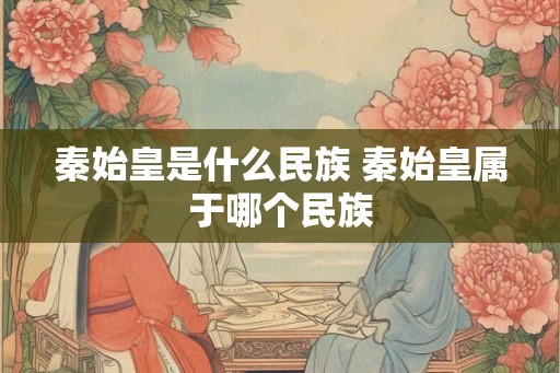 秦始皇是什么民族 秦始皇属于哪个民族 秦始皇是什么民族 秦始皇属于哪个民族