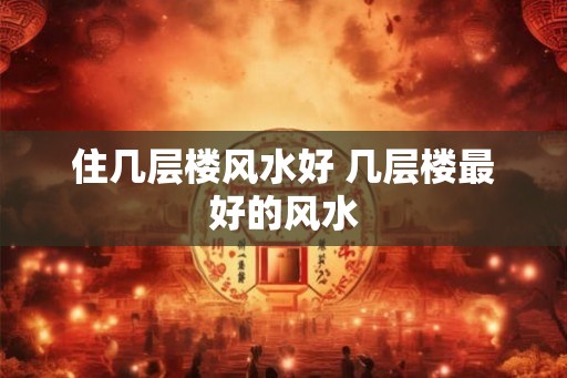 住几层楼风水好 几层楼最好的风水
