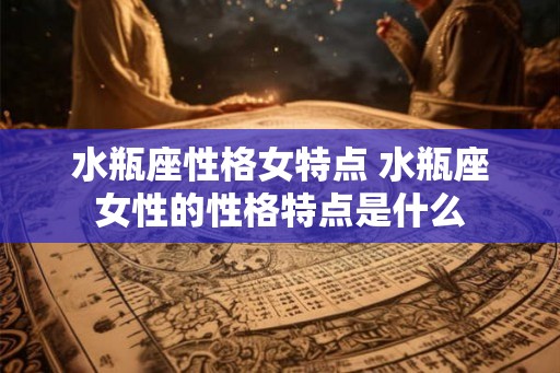 水瓶座性格女特点 水瓶座女性的性格特点是什么 水瓶座性格女特点 水瓶座女性的性格特点是什么