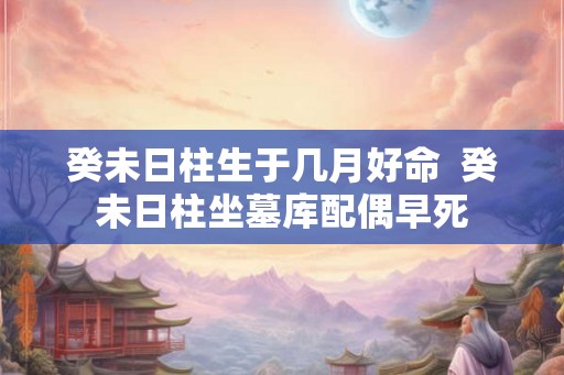 癸未日柱生于几月好命  癸未日柱坐墓库配偶早死