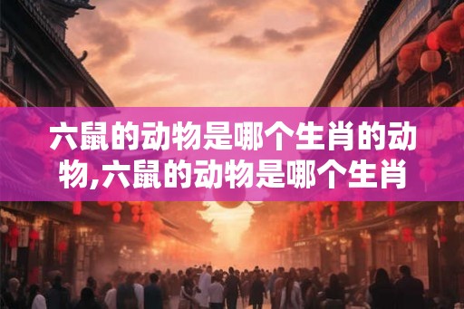 六鼠的动物是哪个生肖的动物,六鼠的动物是哪个生肖的动物呢
