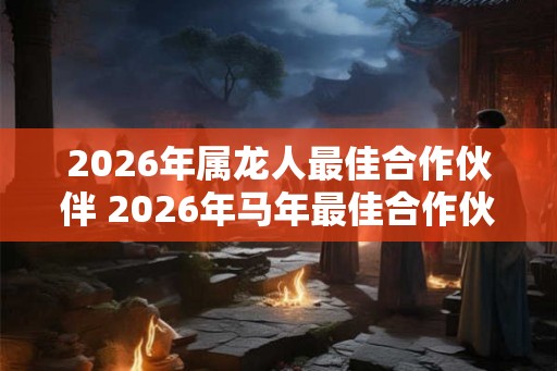 2026年属龙人最佳合作伙伴 2026年马年最佳合作伙伴是谁