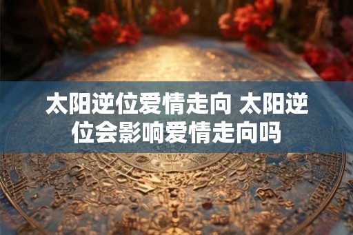太阳逆位爱情走向 太阳逆位会影响爱情走向吗