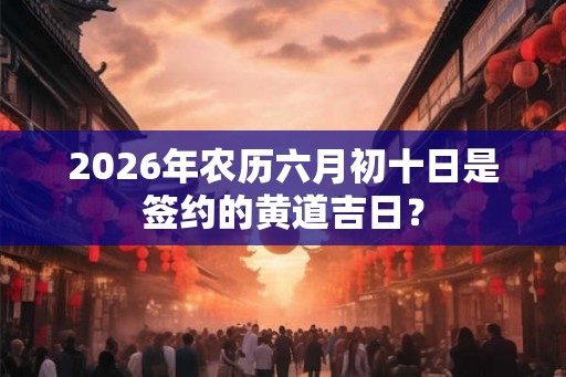 2026年农历六月初十日是签约的黄道吉日？