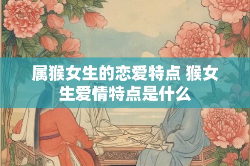 属猴女生的恋爱特点 猴女生爱情特点是什么