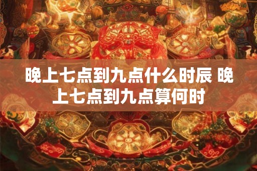 晚上七点到九点什么时辰 晚上七点到九点算何时